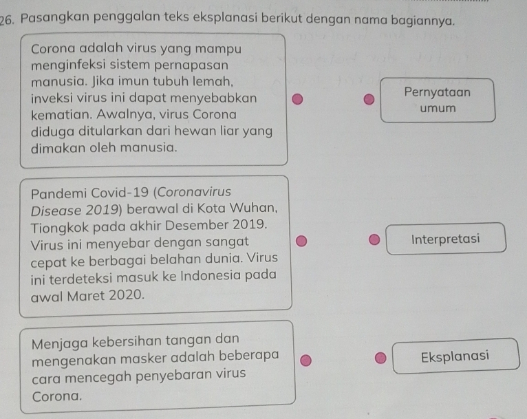 Pasangkan penggalan teks eksplanasi berikut dengan nama bagiannya. 
Corona adalah virus yang mampu 
menginfeksi sistem pernapasan 
manusia. Jika imun tubuh lemah, 
inveksi virus ini dapat menyebabkan 
Pernyataan 
kematian. Awalnya, virus Corona umum 
diduga ditularkan dari hewan liar yang 
dimakan oleh manusia. 
Pandemi Covid-19 (Coronavirus 
Disease 2019) berawal di Kota Wuhan, 
Tiongkok pada akhir Desember 2019. 
Virus ini menyebar dengan sangat Interpretasi 
cepat ke berbagai belahan dunia. Virus 
ini terdeteksi masuk ke Indonesia pada 
awal Maret 2020. 
Menjaga kebersihan tangan dan 
mengenakan masker adalah beberapa Eksplanasi 
cara mencegah penyebaran virus 
Corona.