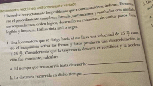 Moyimiento rectilíneo uniformemente variado 
Resuelve correctamente los problemas que a continuación se indican. Es neo 3. Un 
rio el procedimiento completo: fórmula, sustituciones y resultados con unida s ace 
correspondientes; orden lógico, desarrollo en columnas, sin omitir pasos. Lez 
legible y limpieza. Utiliza tinta azul o negra. 

1. Una locomotora que se dirige hacia el sur lleva una velocidad de 25 m/s  cun 
do el maquinista activa los frenos y éstos producen una desaceleración d
1.25 m/r . Considerando que la trayectoría descrita es rectilínea y la acelera 
ción fue constante, calcular: 
a. El tiempo que transcurrió hasta detenerla: 
_ 
b. La distancia recorrida en dicho tiempo: 
_