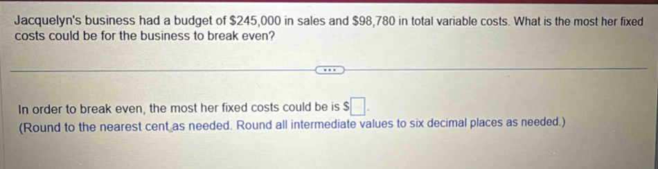 Jacquelyn's business had a budget of $245,000 in sales and $98,780 in total variable costs. What is the most her fixed 
costs could be for the business to break even? 
In order to break even, the most her fixed costs could be is $□. 
(Round to the nearest cent as needed. Round all intermediate values to six decimal places as needed.)