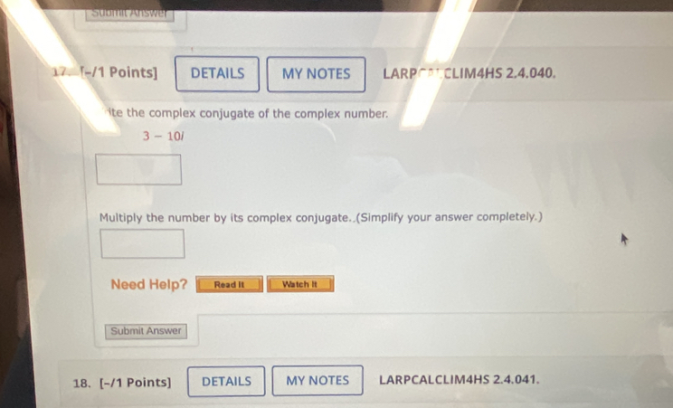 Sübmit Answer 
17. [-/1 Points] DETAILS MY NOTES LARPC*CLIM4HS 2.4.040. 
ite the complex conjugate of the complex number. 
3 - 10/ 
Multiply the number by its complex conjugate. (Simplify your answer completely.) 
Need Help? Read it Watch It 
Submit Answer 
18. [-/1 Points] DETAILS MY NOTES LARPCALCLIM4HS 2.4.041.