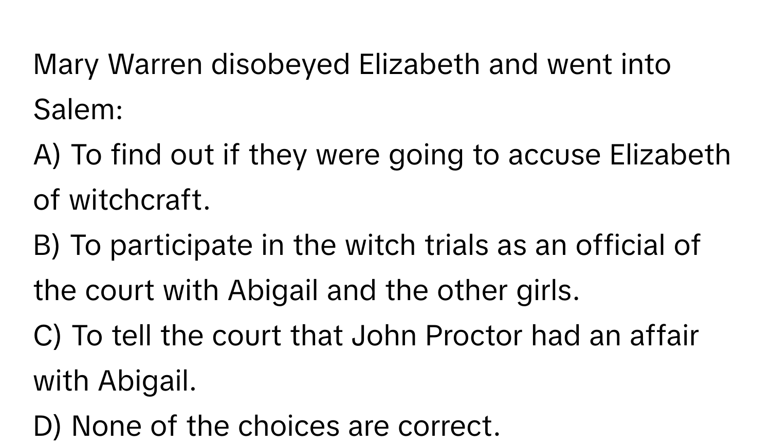 Mary Warren disobeyed Elizabeth and went into Salem:

A) To find out if they were going to accuse Elizabeth of witchcraft. 
B) To participate in the witch trials as an official of the court with Abigail and the other girls. 
C) To tell the court that John Proctor had an affair with Abigail. 
D) None of the choices are correct.