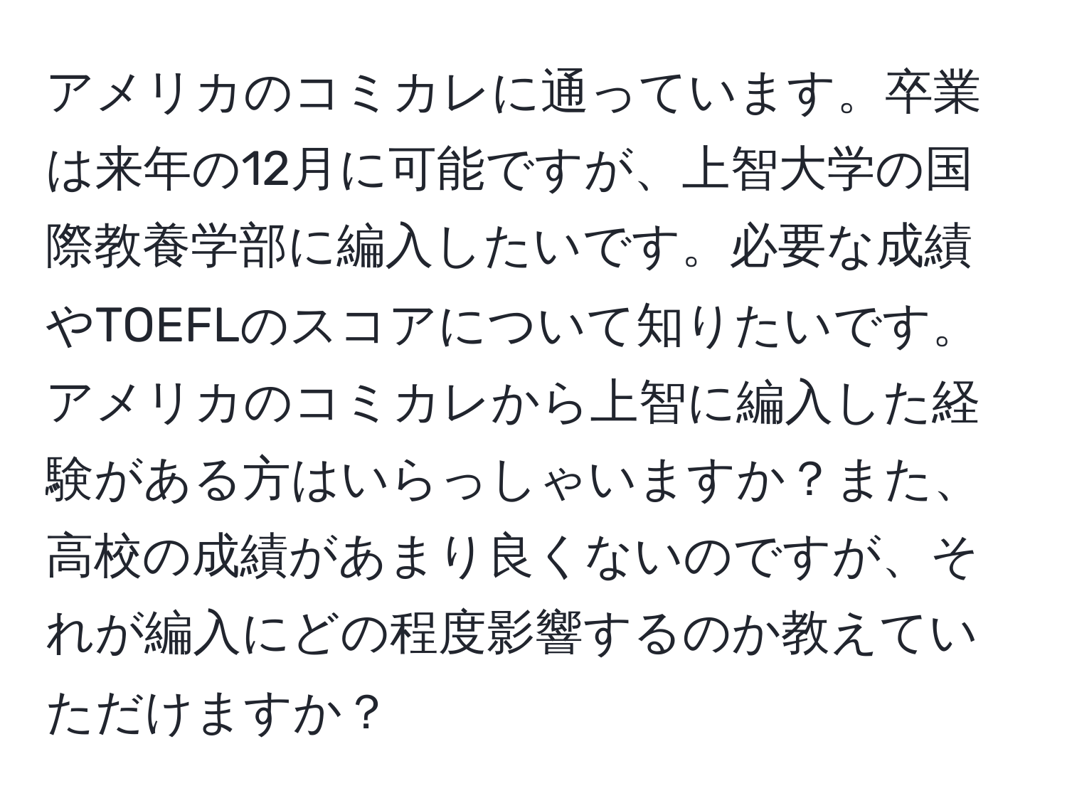 アメリカのコミカレに通っています。卒業は来年の12月に可能ですが、上智大学の国際教養学部に編入したいです。必要な成績やTOEFLのスコアについて知りたいです。アメリカのコミカレから上智に編入した経験がある方はいらっしゃいますか？また、高校の成績があまり良くないのですが、それが編入にどの程度影響するのか教えていただけますか？