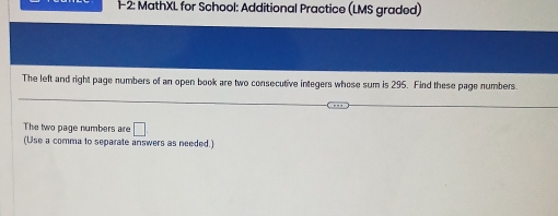 1-2: MathXL for School: Additional Practice (LMS graded) 
The left and right page numbers of an open book are two consecutive integers whose sum is 295. Find these page numbers 
The two page numbers are □ 
(Use a comma to separate answers as needed.)