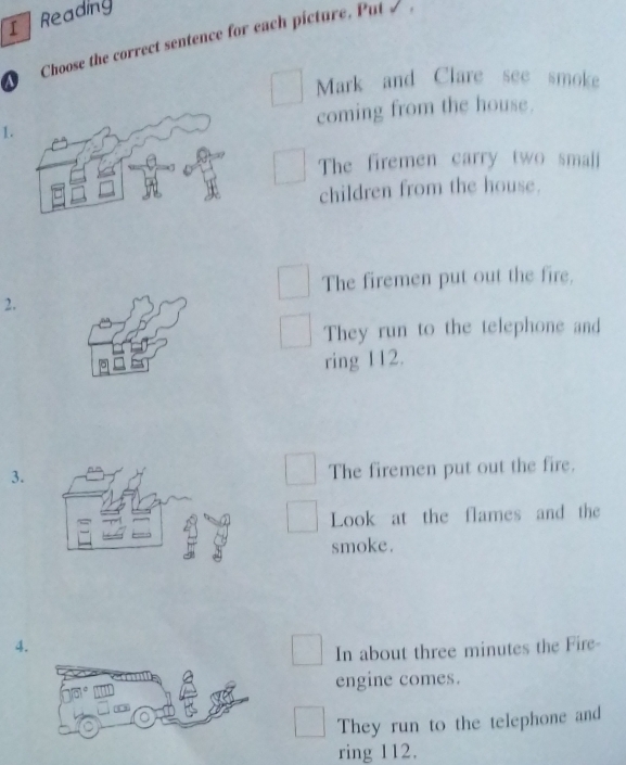 Readiny
Choose the correct sentence for each picture. Put / 
Mark and Clare see smoke
1.coming from the house.
The firemen carry two small
children from the house.
The firemen put out the fire.
2.
They run to the telephone and
ring 112.
3.
The firemen put out the fire.
Look at the flames and the
smoke.
4.
In about three minutes the Fire-
engine comes.
They run to the telephone and
ring 112.