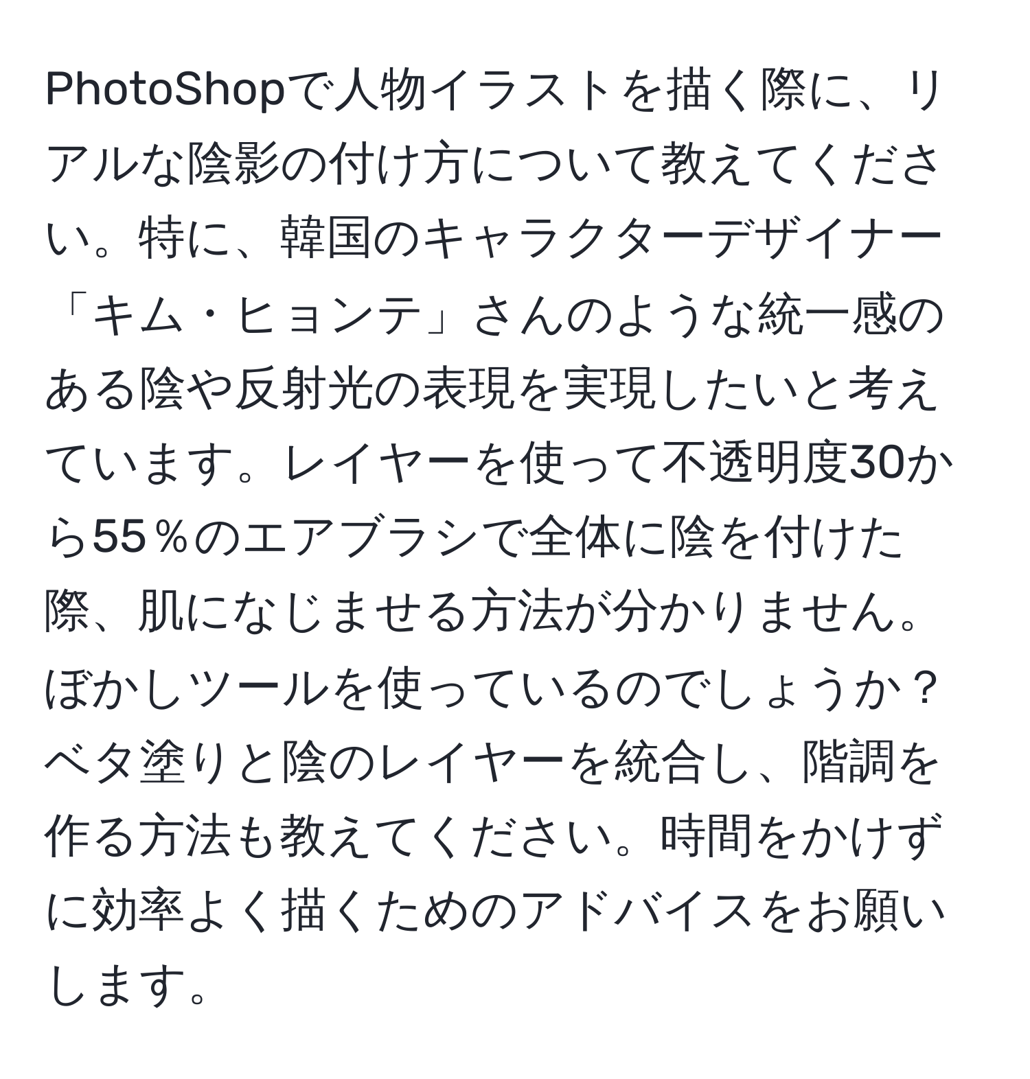 PhotoShopで人物イラストを描く際に、リアルな陰影の付け方について教えてください。特に、韓国のキャラクターデザイナー「キム・ヒョンテ」さんのような統一感のある陰や反射光の表現を実現したいと考えています。レイヤーを使って不透明度30から55％のエアブラシで全体に陰を付けた際、肌になじませる方法が分かりません。ぼかしツールを使っているのでしょうか？ベタ塗りと陰のレイヤーを統合し、階調を作る方法も教えてください。時間をかけずに効率よく描くためのアドバイスをお願いします。