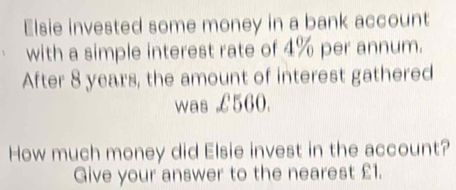 Elsie invested some money in a bank account 
with a simple interest rate of 4% per annum. 
After 8 years, the amount of interest gathered 
was £560. 
How much money did Elsie invest in the account? 
Give your answer to the nearest £1.