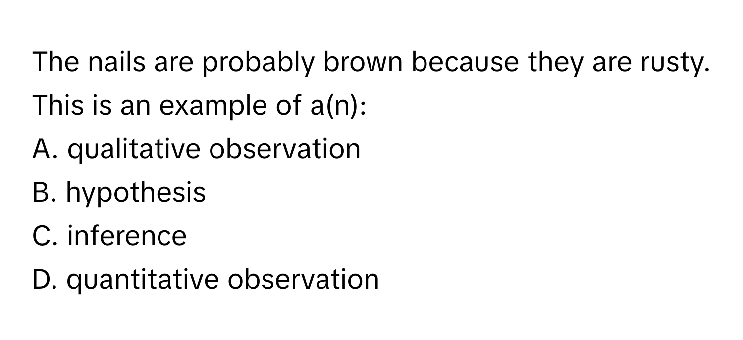 The nails are probably brown because they are rusty. This is an example of a(n):

A. qualitative observation
B. hypothesis
C. inference
D. quantitative observation