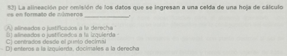 La alineación por omisión de los datos que se ingresan a una celda de una hoja de cálculo
es en formato de números
_`.
A) alineados o justificados a la derecha
B) alineados o justificados a la izquierda
C) centrados desde el punto decimal
D) enteros a la izquierda, docimales a la derecha