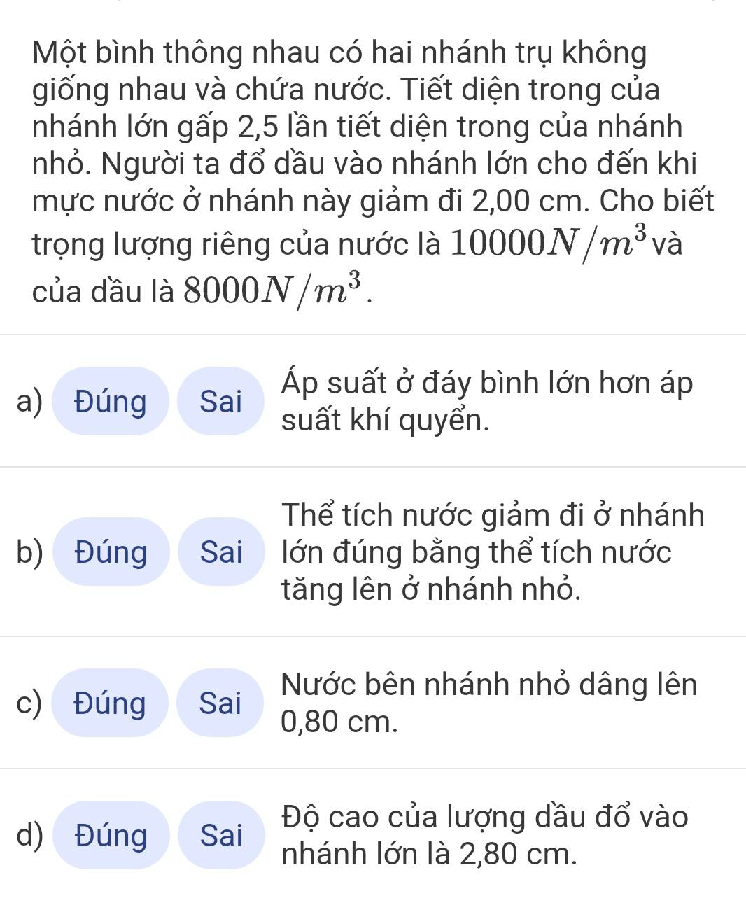 Một bình thông nhau có hai nhánh trụ không
giống nhau và chứa nước. Tiết diện trong của
nhánh lớn gấp 2,5 lần tiết diện trong của nhánh
nhỏ. Người ta đổ dầu vào nhánh lớn cho đến khi
mực nước ở nhánh này giảm đi 2,00 cm. Cho biết
trọng lượng riêng của nước là 1 10000N/m^3 và
của dầu là 8000N/m^3.
a) Đúng Sai
Áp suất ở đáy bình lớn hơn áp
suất khí quyển.
Thể tích nước giảm đi ở nhánh
b) Đúng Sai lớn đúng bằng thể tích nước
tăng lên ở nhánh nhỏ.
Nước bên nhánh nhỏ dâng lên
c) Đúng Sai 0,80 cm.
Độ cao của lượng dầu đổ vào
d) Đúng Sai
nhánh lớn là 2,80 cm.