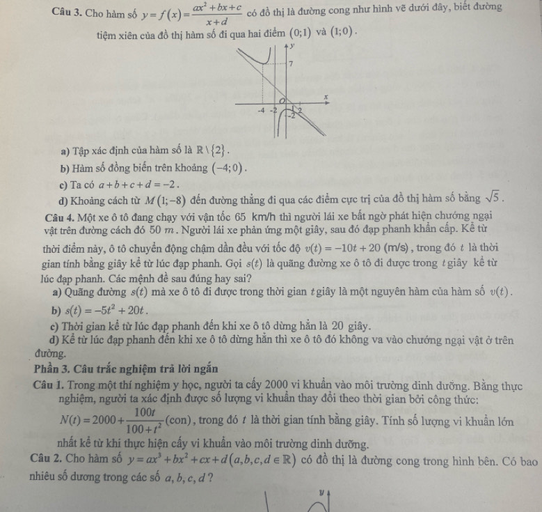 Cho hàm số y=f(x)= (ax^2+bx+c)/x+d  có đồ thị là đường cong như hình vẽ dưới đây, biết đường
tiệm xiên của đồ thị hàm số đi qua hai điểm (0;1) và (1;0).
a) Tập xác định của hàm số là R| 2 .
b) Hàm số đồng biến trên khoảng (-4;0).
c) Ta có a+b+c+d=-2.
d) Khoảng cách từ M(1;-8) đến đường thẳng đi qua các điểm cực trị của đồ thị hàm số bằng sqrt(5).
Câu 4. Một xe ô tô đang chạy với vận tốc 65 km/h thì người lái xe bất ngờ phát hiện chướng ngại
vật trên đường cách đó 50 m . Người lái xe phản ứng một giây, sau đó đạp phanh khẩn cấp. Kể từ
thời điểm này, ô tô chuyển động chậm dần đều với tốc độ v(t)=-10t+20(m/s) , trong đó t là thời
gian tính bằng giây kể từ lúc đạp phanh. Gọi s(t) là quãng đường xe ô tô đi được trong t giây kể từ
lúc đạp phanh. Các mệnh đề sau đúng hay sai?
a) Quãng đường s(t) mà xe ô tô đi được trong thời gian t giây là một nguyên hàm của hàm số v(t).
b) s(t)=-5t^2+20t.
c) Thời gian kể từ lúc đạp phanh đến khi xe ô tô dừng hẳn là 20 giây.
d) Kể từ lúc đạp phanh đến khi xe ô tô dừng hăn thì xe ô tô đó không va vào chướng ngại vật ở trên
đường.
Phần 3. Câu trắc nghiệm trả lời ngắn
Câu 1. Trong một thí nghiệm y học, người ta cấy 2000 vi khuẩn vào môi trường dinh dưỡng. Bằng thực
nghiệm, người ta xác định được số lượng vi khuân thay đổi theo thời gian bởi công thức:
N(t)=2000+ 100t/100+t^2 (con) , trong đó t là thời gian tính bằng giây. Tính số lượng vi khuẩn lớn
nhất kể từ khi thực hiện cấy vi khuẩn vào môi trường dinh dưỡng.
Câu 2. Cho hàm số y=ax^3+bx^2+cx+d(a,b,c,d∈ R) có đồ thị là đường cong trong hình bên. Có bao
nhiêu số dương trong các số a, b, c, d ?
y