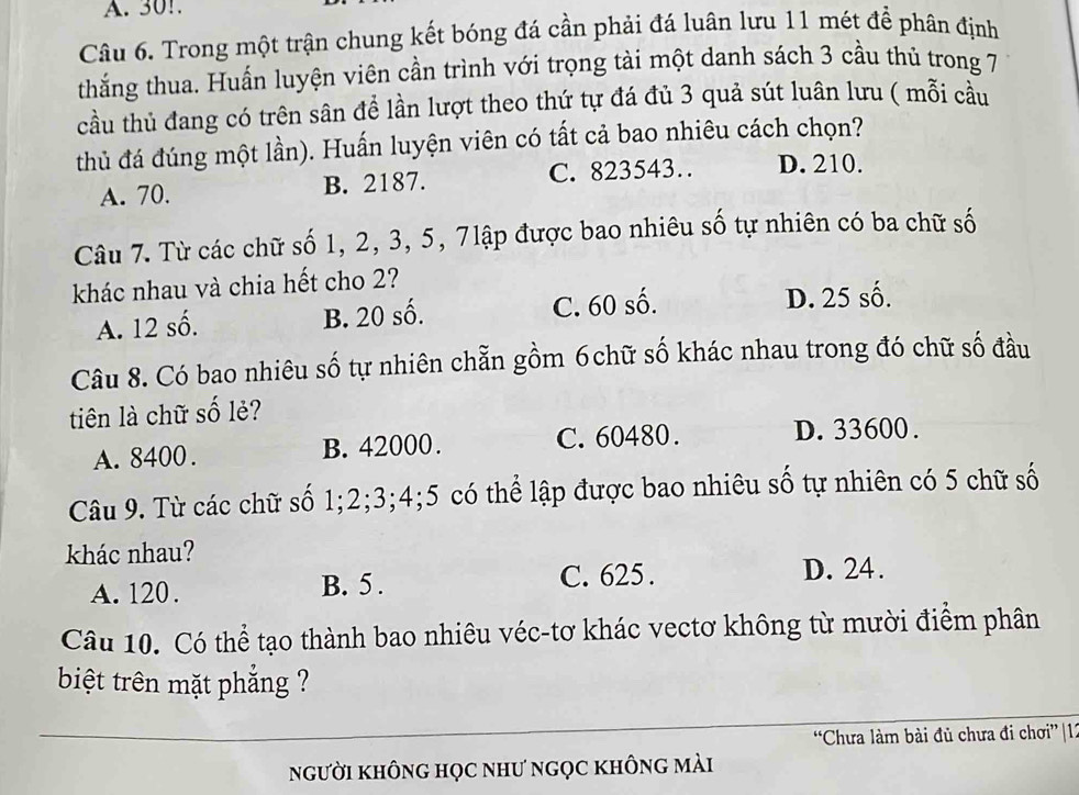 A. 30!.
Câu 6. Trong một trận chung kết bóng đá cần phải đá luân lưu 11 mét để phân định
thắng thua. Huấn luyện viên cần trình với trọng tài một danh sách 3 cầu thủ trong 7
cầu thủ đang có trên sân để lần lượt theo thứ tự đá đủ 3 quả sút luân lưu ( mỗi cầu
thủ đá đúng một lần). Huấn luyện viên có tất cả bao nhiêu cách chọn?
A. 70. B. 2187. C. 823543… D. 210.
Câu 7. Từ các chữ số 1, 2, 3, 5, 7lập được bao nhiêu số tự nhiên có ba chữ số
khác nhau và chia hết cho 2?
A. 12 số. B. 20 số. C. 60 số. D. 25 số.
Câu 8. Có bao nhiêu số tự nhiên chẵn gồm 6chữ số khác nhau trong đó chữ số đầu
tiên là chữ số lẻ?
A. 8400. B. 42000. C. 60480. D. 33600.
Câu 9. Từ các chữ số 1; 2; 3; 4; 5 có thể lập được bao nhiêu số tự nhiên có 5 chữ số
khác nhau?
A. 120. B. 5.
C. 625. D. 24.
Câu 10. Có thể tạo thành bao nhiêu véc-tơ khác vectơ không từ mười điểm phân
biệt trên mặt phẳng ?
“Chưa làm bài đủ chưa đi chơi”| 12
người không học như ngọc không mài