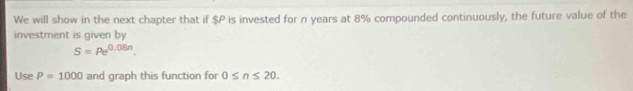 We will show in the next chapter that if $P is invested for n years at 8% compounded continuously, the future value of the 
investment is given by
S=pe^(0.08n). 
Use P=1000 and graph this function for 0≤ n≤ 20.
