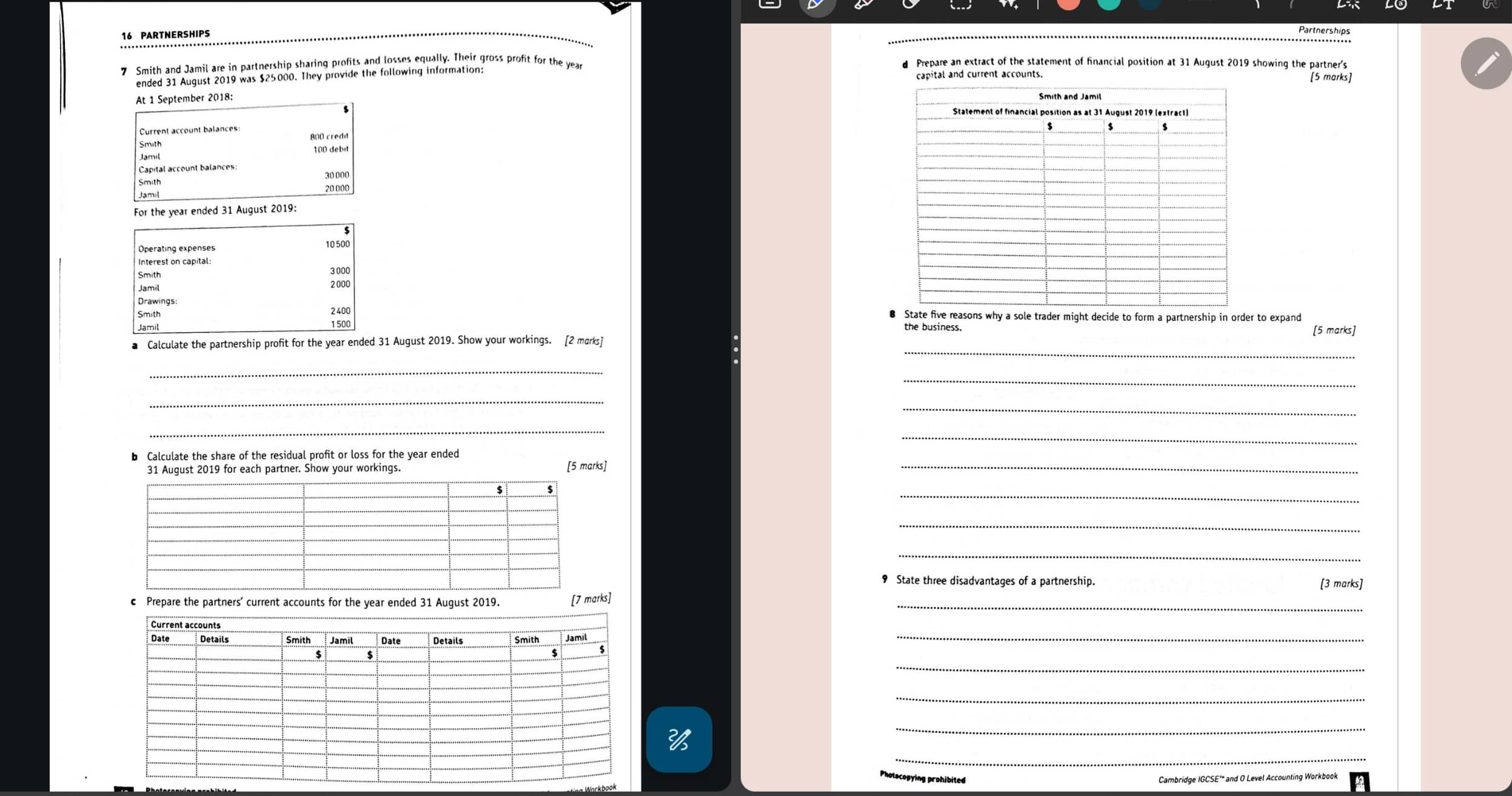 PARTNERSHIPS 
Partnerships 
7 Smith and Jamil are in partnership sharing profits and losses equally. Their gross profit for the year d Prepare an extract of the statement of financial position at 31 August 2019 showing the partner's 
ended 31 August 2019 was $25000. They provide the following information: capital and current accounts. [5 marks] 
At 1 September 2018:
$
Current account balances: 800 credit 
Smith 
Jamil 100 debit 
Capital account balances:
30 000
Smith
20 000
For the year ended 31 August 2019: 
Operating expenses 10500
Interest on capital:
3 000
2000
Smith 2400 e five reasons why a sole trader might decide to form a partnership in order to expand
1 500 the business. [5 marks] 
_ 
■ Calculate the partnership profit for the year ended 31 August 2019. Show your workings. [2 marks] 
_ 
_ 
_ 
_ 
_ 
_ 
b Calculate the share of the residual profit or loss for the year ended 
31 August 2019 for each partner. Show your workings. [5 marks]_ 
_ 
_ 
_ 
9 State three disadvantages of a partnership. [3 marks] 
c Prepare the partners’ current accounts for the year ended 31 August 2019. [7 marks]_ 
_ 
_ 
_ 
_ 
_ 
ecopying prohibited Cambridge IGCSE'" and O Level Accounting Workbook