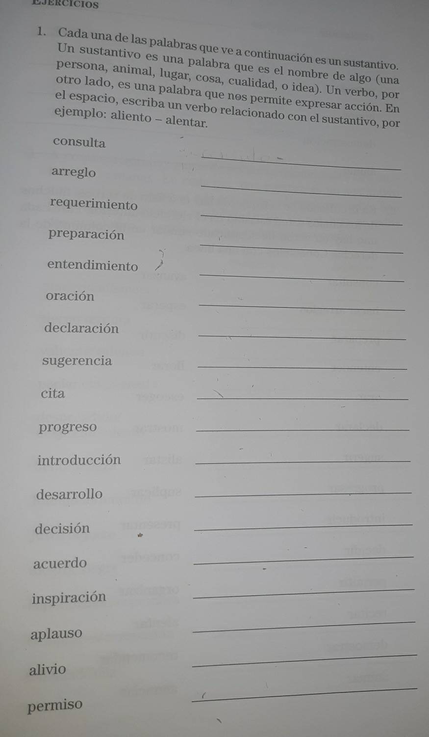 EJErCICIos 
1. Cada una de las palabras que ve a continuación es un sustantivo. 
Un sustantivo es una palabra que es el nombre de algo (una 
persona, animal, lugar, cosa, cualidad, o idea). Un verbo, por 
otro lado, es una palabra que nos permite expresar acción. En 
el espacio, escriba un verbo relacionado con el sustantivo, por 
ejemplo: aliento - alentar. 
_ 
consulta 
_ 
arreglo 
_ 
requerimiento 
_ 
preparación 
_ 
entendimiento 
_ 
oración 
_ 
declaración 
sugerencia 
_ 
cita 
_ 
progreso 
_ 
introducción 
_ 
desarrollo 
_ 
decisión 
_ 
acuerdo 
_ 
inspiración 
_ 
aplauso 
_ 
alivio 
_ 
permiso 
_