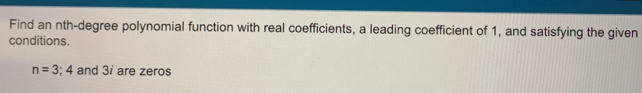 Find an nth-degree polynomial function with real coefficients, a leading coefficient of 1, and satisfying the given 
conditions.
n=3;4 and 3i are zeros