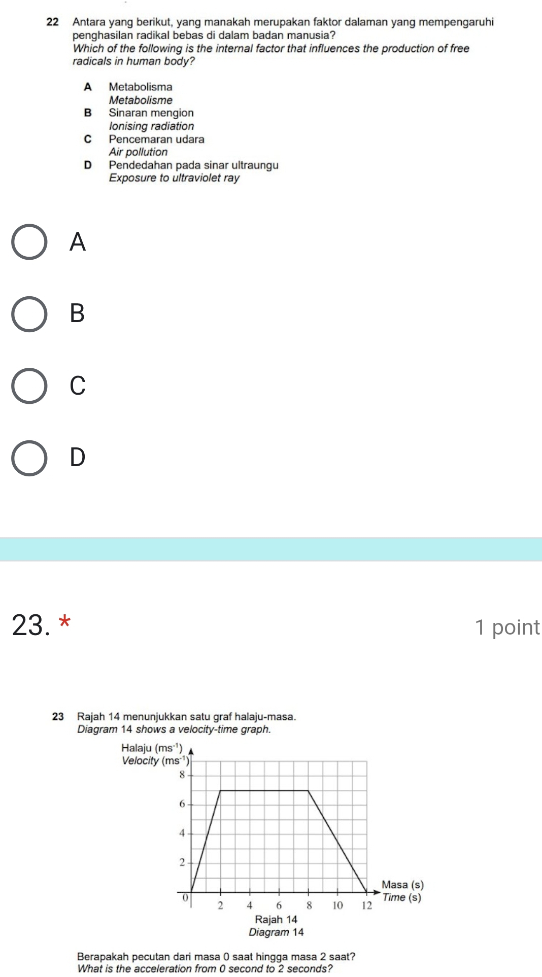 Antara yang berikut, yang manakah merupakan faktor dalaman yang mempengaruhi
penghasilan radikal bebas di dalam badan manusia?
Which of the following is the internal factor that influences the production of free
radicals in human body?
A Metabolisma
Metabolisme
B Sinaran mengion
lonising radiation
C Pencemaran udara
Air pollution
D Pendedahan pada sinar ultraungu
Exposure to ultraviolet ray
A
B
C
D
23. * 1 point
23 Rajah 14 menunjukkan satu graf halaju-masa.
Diagram 14 shows a velocity-time graph.
Halaju 
Velocity
Rajah 14
Diagram 14
Berapakah pecutan dari masa 0 saat hingga masa 2 saat?
What is the acceleration from 0 second to 2 seconds?