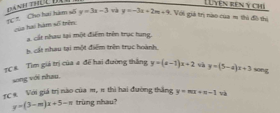 Dành thực đam 
Luyễn rên ý chí 
TC 7. Cho hai hàm số y=3x-3 và y=-3x+2m+9 Với giá trị nào của m thì đồ thị 
của hai hàm số trên: 
a. cắt nhau tại một điểm trên trục tung. 
b. cắt nhau tại một điểm trên trục hoành. 
TC8. Tìm giá trị của 4 đế hai đường thắng y=(a-1)x+2 và y=(5-a)x+3 song 
song với nhau. 
TC 9. Với giá trị nào của m, 1 thì hai đường thắng y=mx+n-1 và
y=(3-m)x+5-n trùng nhau?