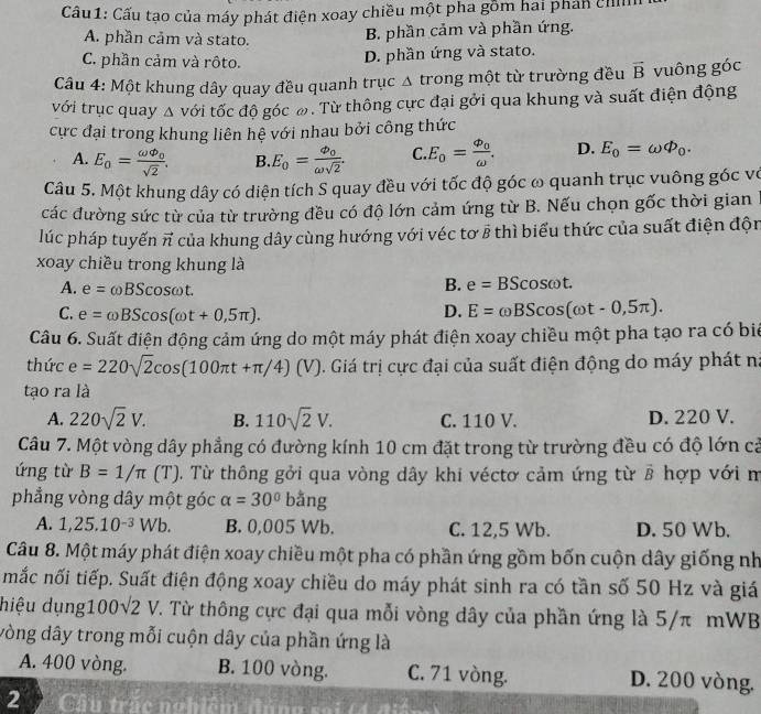 Cầu1: Cấu tạo của máy phát điện xoay chiều một pha gồm hai phản chn
A. phần cảm và stato.
B. phần cảm và phần ứng.
C. phần cảm và rôto.
D. phần ứng và stato.
Câu 4: Một khung dây quay đều quanh trục △ trong một từ trường đều vector B vuông góc
với trục quay Δ với tốc độ góc ω. Từ thông cực đại gởi qua khung và suất điện động
cực đại trong khung liên hệ với nhau bởi công thức
A. E_0=frac omega varPhi _0sqrt(2). B. E_0=frac Phi _0omega sqrt(2). C. E_0=frac Phi _0omega . D. E_0=omega varPhi _0.
Câu 5. Một khung dây có diện tích S quay đều với tốc độ góc ω quanh trục vuông góc vô
các đường sức từ của từ trường đều có độ lớn cảm ứng từ B. Nếu chọn gốc thời gian
lúc pháp tuyến vector n của khung dây cùng hướng với véc tơ 8 thì biểu thức của suất điện độn
xoay chiều trong khung là
A. e=omega BScos omega t.
B. e=BScos omega t.
C. e=omega BScos (omega t+0,5π ).
D. E=omega BScos (omega t-0,5π ).
Câu 6. Suất điện động cảm ứng do một máy phát điện xoay chiều một pha tạo ra có biể
thức e=220sqrt(2)cos (100π t+π /4)(V) V). Giá trị cực đại của suất điện động do máy phát na
tạo ra là
A. 220sqrt(2)V. B. 110sqrt(2)V. C. 110 V. D. 220 V.
Câu 7. Một vòng dây phẳng có đường kính 10 cm đặt trong từ trường đều có độ lớn cả
ứng từ B=1/π (T ). Từ thông gởi qua vòng dây khi véctơ cảm ứng từ vector B hợp với m
phẳng vòng dây một góc alpha =30°ban o
A. 1,25.10^(-3)Wb. B. 0,005 Wb. C. 12,5 Wb. D. 50 Wb.
Câu 8. Một máy phát điện xoay chiều một pha có phần ứng gồm bốn cuộn dây giống nh
mắc nối tiếp. Suất điện động xoay chiều do máy phát sinh ra có tần số 50 Hz và giá
hiệu dụng10 0sqrt(2)V T. Từ thông cực đại qua mỗi vòng dây của phần ứng là 5/π mWB
vòng dây trong mỗi cuộn dây của phần ứng là
A. 400 vòng. B. 100 vòng. C. 71 vòng. D. 200 vòng.
2 Câu trắc nobiêm