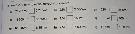 Insert , or = to make correct statements. 
a) 2l 761ml □ 2 716ml b) 2,5l □ 2 500ml c) 620m □ 2l 6ml
d) 5 500m □ 5l 50ml e) 1,5 □ 150ml f) 4l □ 400ml
g) 6l 315m/ □ 6 351m h) 7,5l □ 7 600m i) 1l 6ml □ 1 600ml