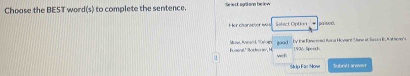 Choose the BEST word(s) to complete the sentence. Select options below 
Her character was Select Option poised. 
Shaw, Anna H. ''Eulogy good by the Reverend Anna Howard Shaw at Susan B. Anthony's 
Funeral." Rochester, N. 1906. Speech. 
well 
Skip For Now Submit answer