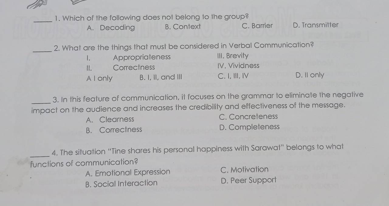 Which of the following does not belong to the group?
A. Decoding B. Context C. Barrier D. Transmitter
_2. What are the things that must be considered in Verbal Communication?
1. Appropriateness III. Brevity
II. Correctness IV. Vividness
A I only B. I, II, and III C. I, ⅢII, ⅣV D. I1 only
_
3. In this feature of communication, it focuses on the grammar to eliminate the negative
impact on the audience and increases the credibility and effectiveness of the message.
A. Clearness C. Concreteness
B. Correctness D. Completeness
_4. The situation “Tine shares his personal happiness with Sarawat” belongs to what
functions of communication?
A. Emotional Expression C. Motivation
B. Social Interaction D. Peer Support