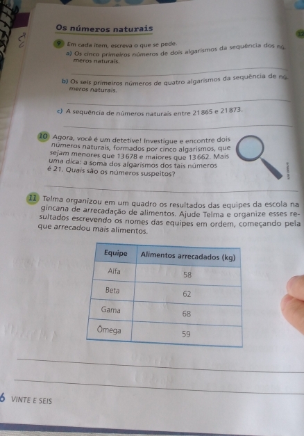 Os números naturais 
9 Em cada item, escreva o que se pede. 
a) Os cinco primeiros números de dois algarismos da sequência dos nú 
_ 
meros naturais 
b) Os seis primeiros números de quatro algarismos da sequência de nú. 
meros naturais. 
_ 
c) A sequência de números naturais entre 21865 e 21873. 
_ 
10 Agora, você é um detetive! Investigue e encontre dois 
números naturais, formados por cinco algarismos, que 
sejam menores que 13678 e maiores que 13662. Mais 
uma dica: a soma dos algarismos dos tais números 
é 21. Quais são os números suspeitos? 
_ 
11) Telma organizou em um quadro os resultados das equipes da escola na 
gincana de arrecadação de alimentos. Ajude Telma e organize esses re- 
sultados escrevendo os nomes das equipes em ordem, começando pela 
que arrecadou mais alimentos. 
_ 
_ 
6 vinte e seis