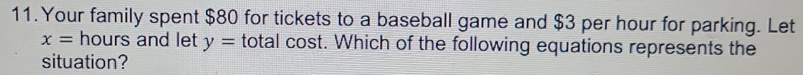 Your family spent $80 for tickets to a baseball game and $3 per hour for parking. Let
x= hours and let y= total cost. Which of the following equations represents the 
situation?