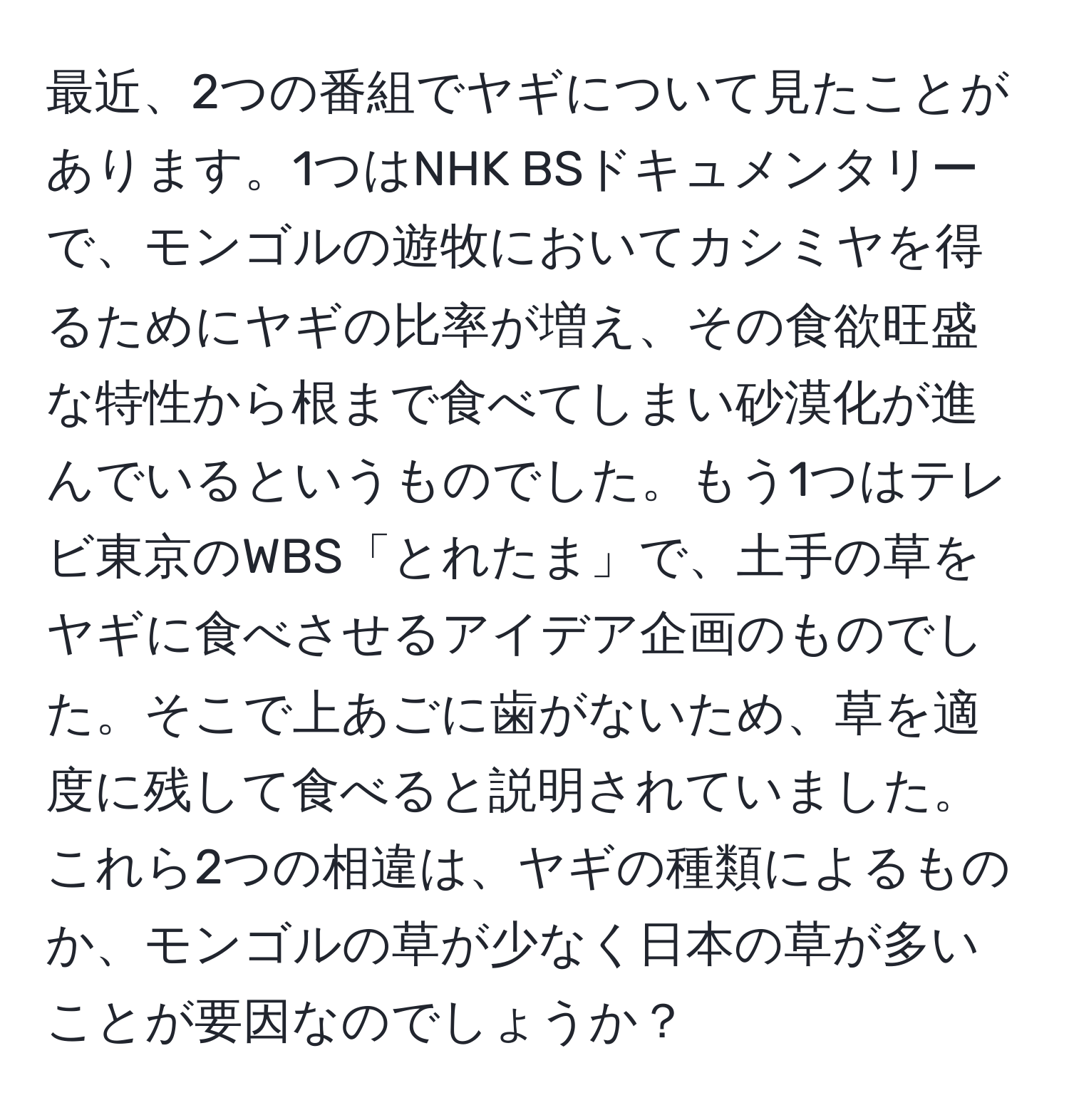 最近、2つの番組でヤギについて見たことがあります。1つはNHK BSドキュメンタリーで、モンゴルの遊牧においてカシミヤを得るためにヤギの比率が増え、その食欲旺盛な特性から根まで食べてしまい砂漠化が進んでいるというものでした。もう1つはテレビ東京のWBS「とれたま」で、土手の草をヤギに食べさせるアイデア企画のものでした。そこで上あごに歯がないため、草を適度に残して食べると説明されていました。これら2つの相違は、ヤギの種類によるものか、モンゴルの草が少なく日本の草が多いことが要因なのでしょうか？