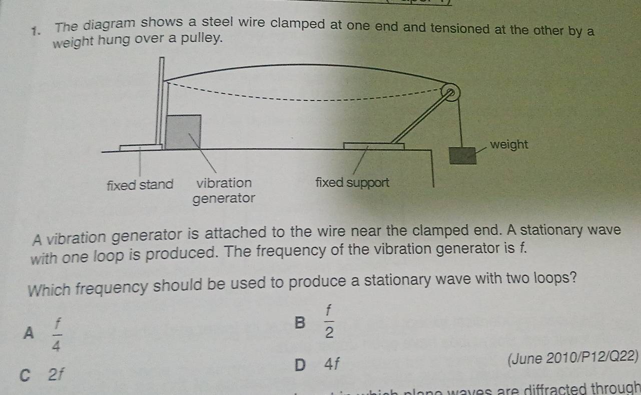 The diagram shows a steel wire clamped at one end and tensioned at the other by a
weight hung over a pulley.
A vibration generator is attached to the wire near the clamped end. A stationary wave
with one loop is produced. The frequency of the vibration generator is f.
Which frequency should be used to produce a stationary wave with two loops?
A  f/4 
B  f/2 
C 2f D 4f (June 2010/P12/Q22)
waves are diffracted through