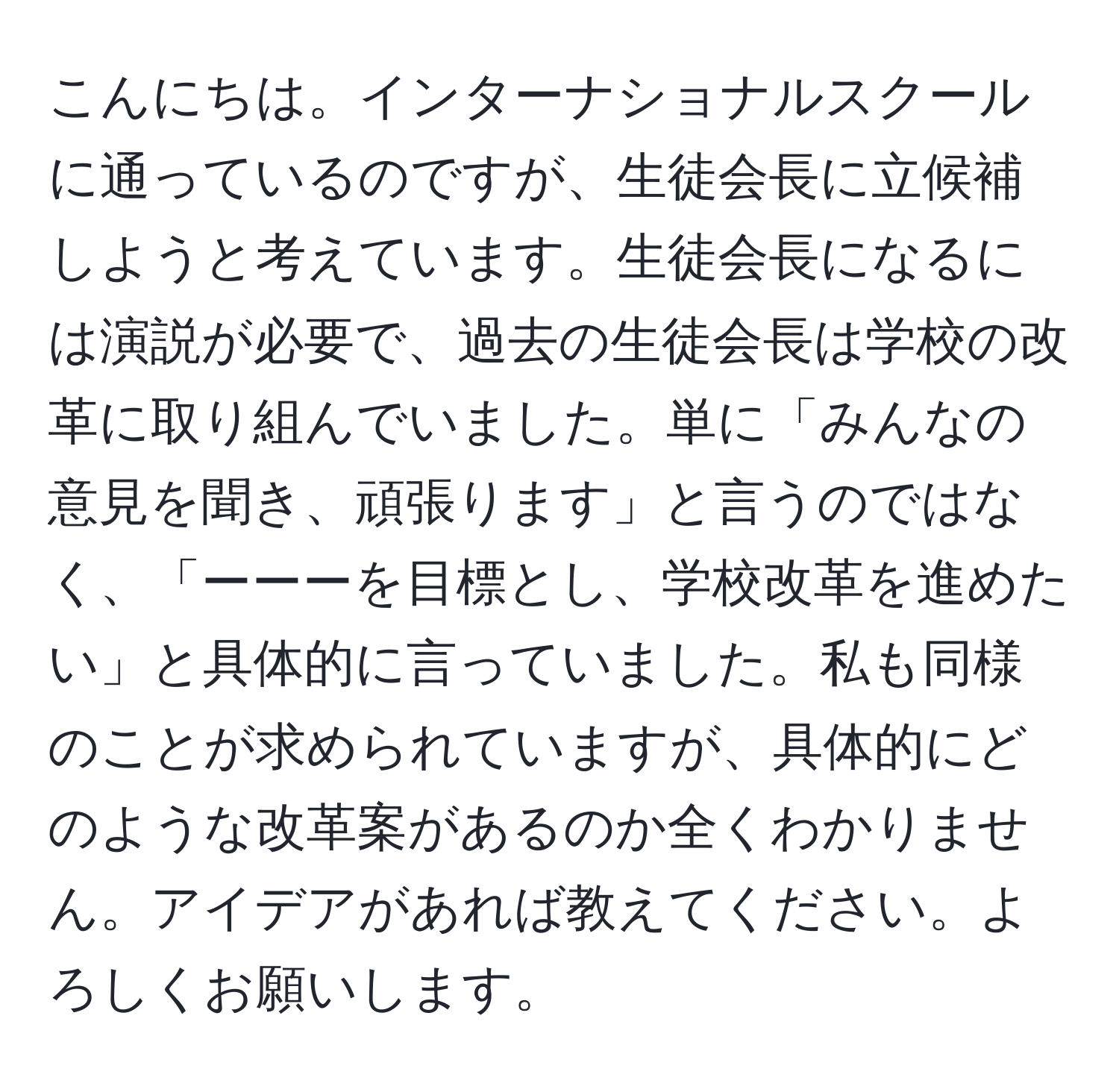 こんにちは。インターナショナルスクールに通っているのですが、生徒会長に立候補しようと考えています。生徒会長になるには演説が必要で、過去の生徒会長は学校の改革に取り組んでいました。単に「みんなの意見を聞き、頑張ります」と言うのではなく、「ーーーを目標とし、学校改革を進めたい」と具体的に言っていました。私も同様のことが求められていますが、具体的にどのような改革案があるのか全くわかりません。アイデアがあれば教えてください。よろしくお願いします。