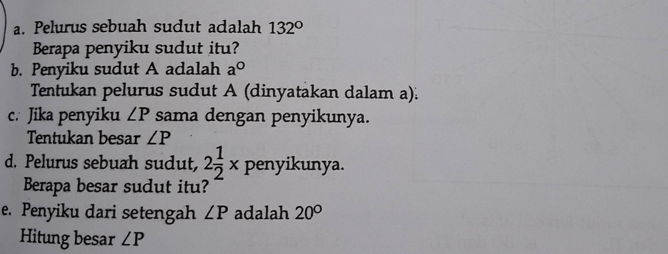 Pelurus sebuah sudut adalah 132°
Berapa penyiku sudut itu? 
b. Penyiku sudut A adalah a°
Tentukan pelurus sudut A (dinyatakan dalam a): 
c. Jika penyiku ∠ P sama dengan penyikunya. 
Tentukan besar ∠ P
d. Pelurus sebuah sudut, 2 1/2 * penyikunya. 
Berapa besar sudut itu? 
e. Penyiku dari setengah ∠ P adalah 20°
Hitung besar ∠ P