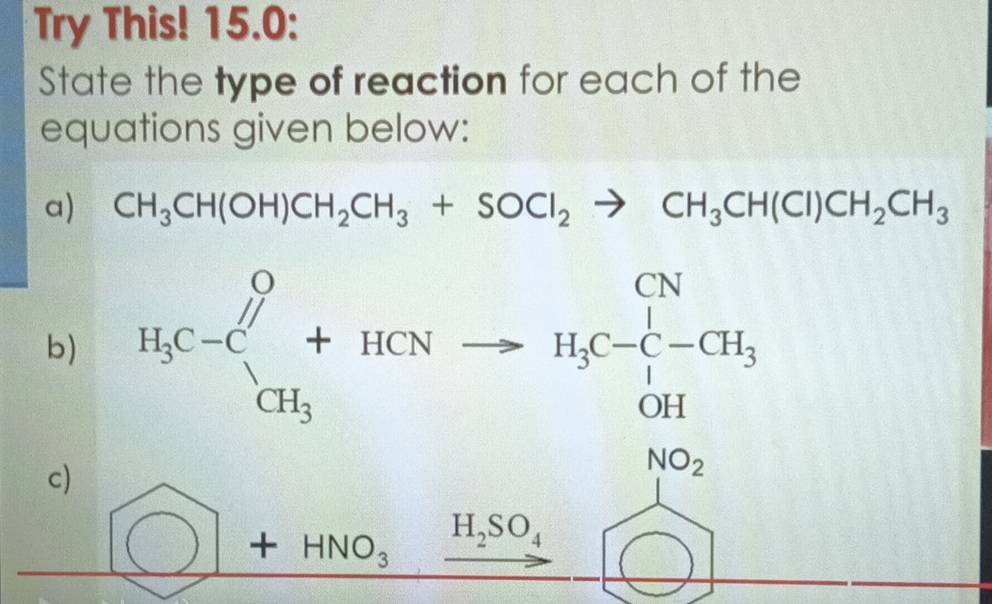 Try This! 15.0:
State the type of reaction for each of the
equations given below:
a) CH_3CH(OH)CH_2CH_3+SOCl_2to CH_3CH(CI)CH_2CH_3
b) H_3C-C_CH_3^O+HCNto H_3C-CH_3· H_3