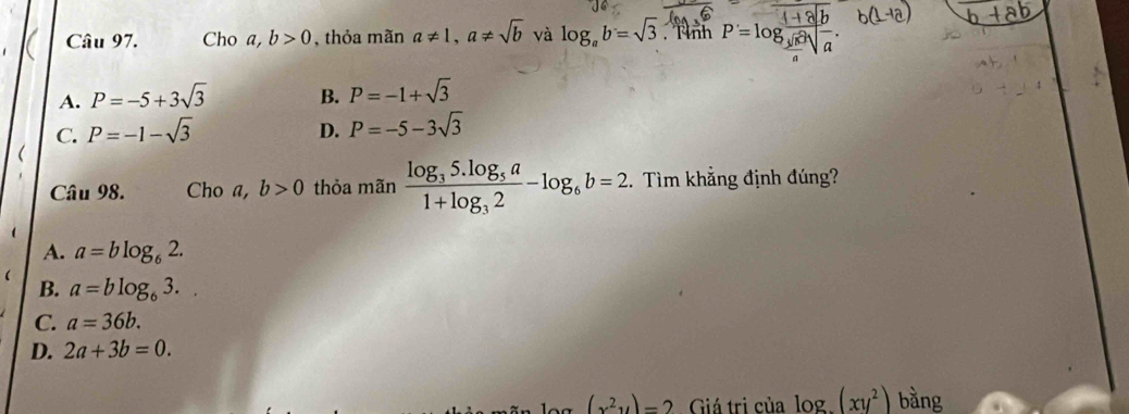 Cho a,b>0 , thỏa mãn a!= 1, a!= sqrt(b) và log _ab=sqrt(3) Nình P'=log frac sqrt [34sqrt(5)4sqrt(a).
A. P=-5+3sqrt(3) B. P=-1+sqrt(3)
C. P=-1-sqrt(3)
D. P=-5-3sqrt(3)
Câu 98. Cho a, b>0 thỏa mãn frac log _35.log _5a1+log _32-log _6b=2. Tìm khẳng định đúng?
A. a=blog _62.
B. a=blog _63..
C. a=36b.
D. 2a+3b=0.
(x^2y)=2 Giá trị của log _ (xy^2) bằng