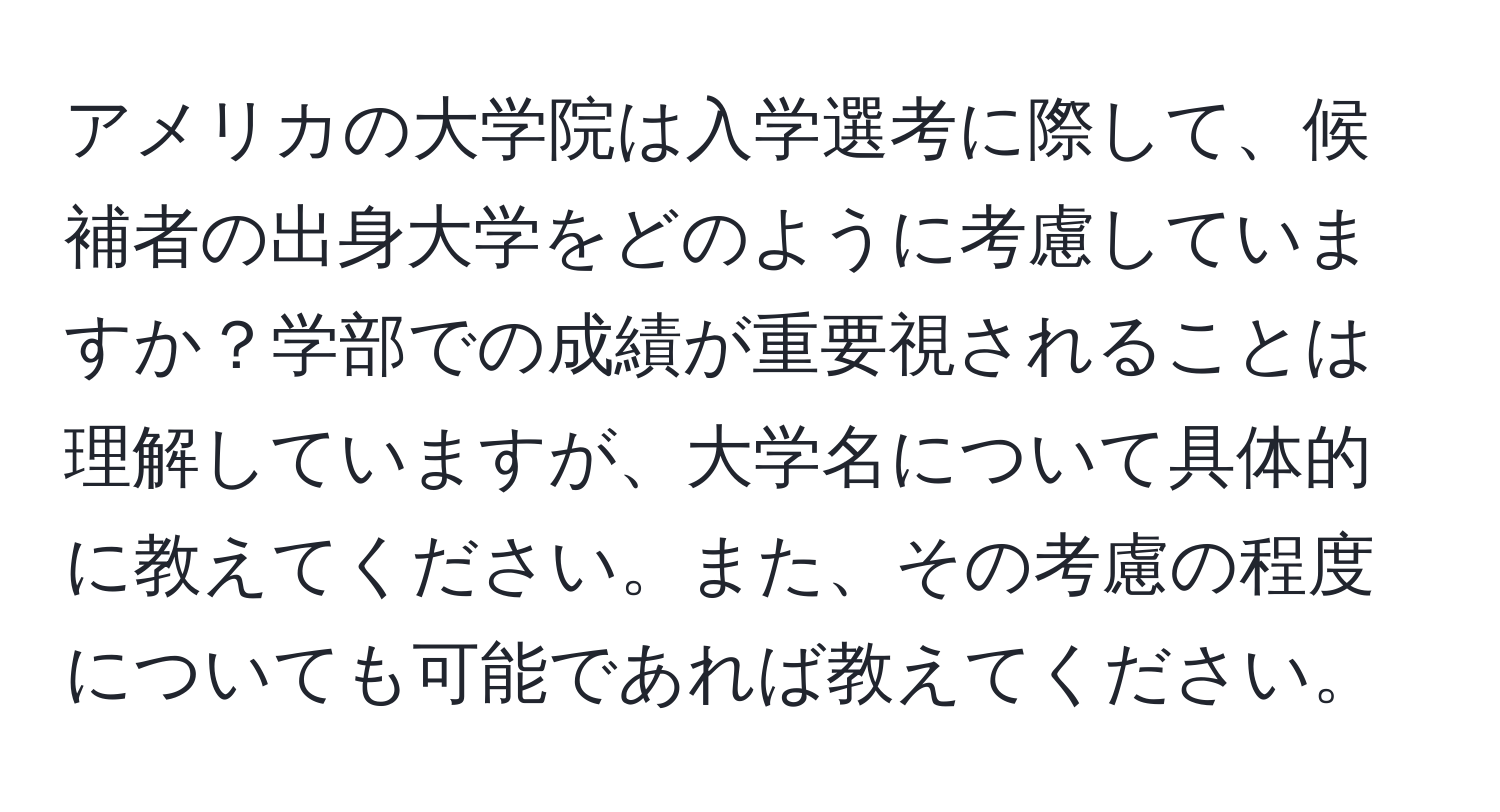 アメリカの大学院は入学選考に際して、候補者の出身大学をどのように考慮していますか？学部での成績が重要視されることは理解していますが、大学名について具体的に教えてください。また、その考慮の程度についても可能であれば教えてください。