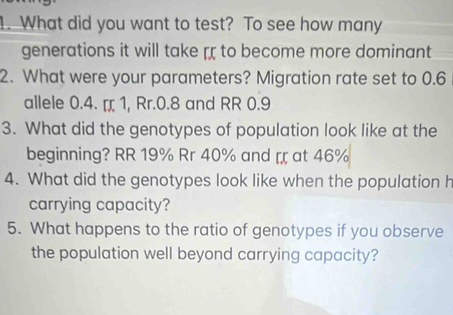 What did you want to test? To see how many 
generations it will take rr to become more dominant 
2. What were your parameters? Migration rate set to 0.6
allele 0.4. ¤ 1, Rr.0.8 and RR 0.9
3. What did the genotypes of population look like at the 
beginning? RR 19% Rr 40% and at 46%
4. What did the genotypes look like when the population h 
carrying capacity? 
5. What happens to the ratio of genotypes if you observe 
the population well beyond carrying capacity?