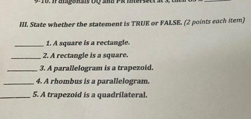 9-10. if diagonais OQ and PR intersect at s 
_ 
III. State whether the statement is TRUE or FALSE. (2 points each item) 
_1. A square is a rectangle. 
_2. A rectangle is a square. 
_3. A parallelogram is a trapezoid. 
_4. A rhombus is a parallelogram. 
_5. A trapezoid is a quadrilateral.