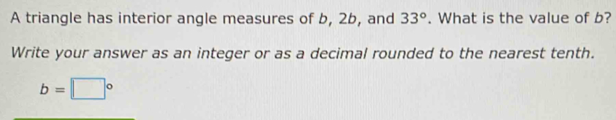 A triangle has interior angle measures of b, 2b, and 33°. What is the value of b? 
Write your answer as an integer or as a decimal rounded to the nearest tenth.
b=□°