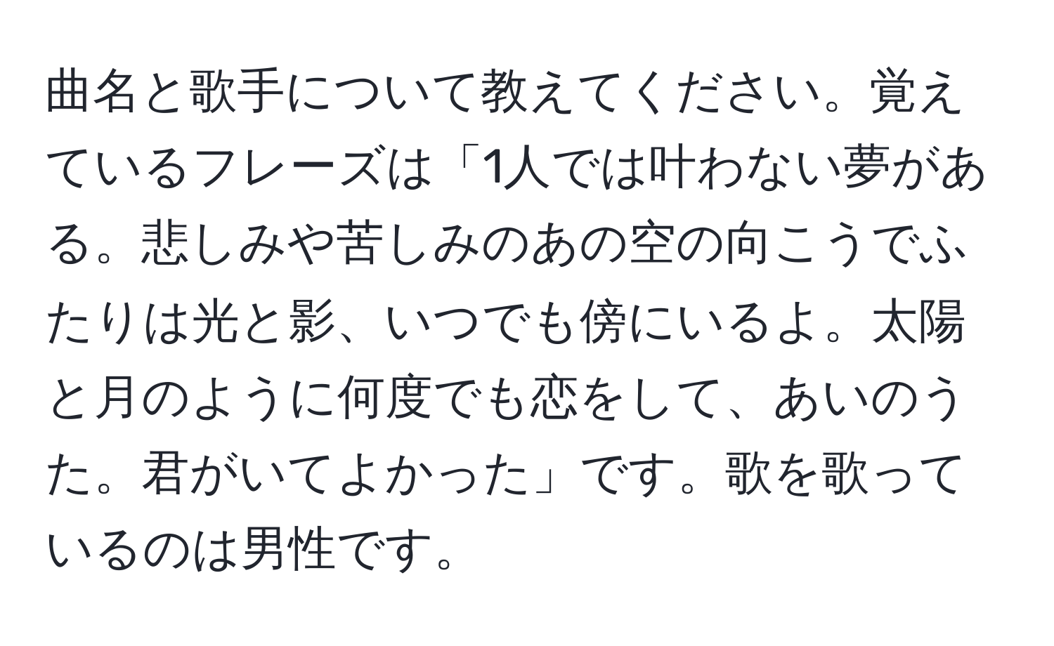 曲名と歌手について教えてください。覚えているフレーズは「1人では叶わない夢がある。悲しみや苦しみのあの空の向こうでふたりは光と影、いつでも傍にいるよ。太陽と月のように何度でも恋をして、あいのうた。君がいてよかった」です。歌を歌っているのは男性です。