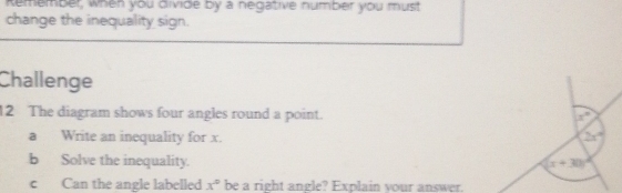 Remember, when you divide by a negative number you must 
change the inequality sign. 
Challenge 
12 The diagram shows four angles round a point.
x°
a Write an inequality for x. 2x°
b Solve the inequality. (x+30)^circ 
c Can the angle labelled x° be a right angle? Explain your answer.