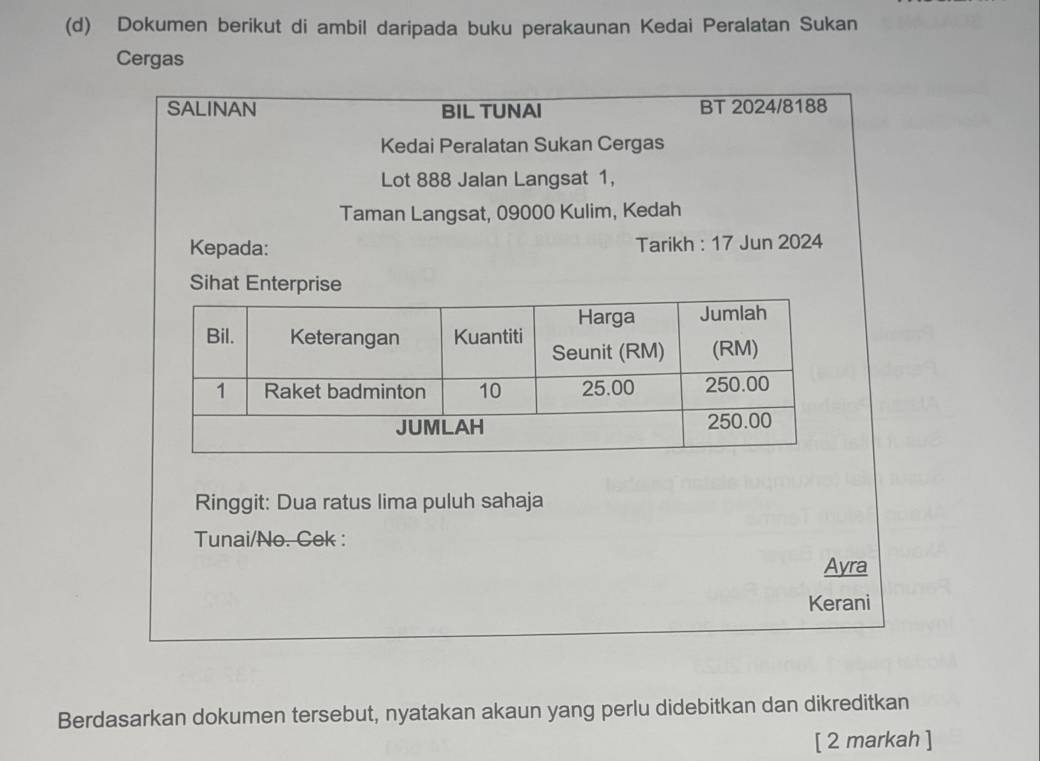 Dokumen berikut di ambil daripada buku perakaunan Kedai Peralatan Sukan 
Cergas 
SALINAN BIL TUNAI BT 2024/8188 
Kedai Peralatan Sukan Cergas 
Lot 888 Jalan Langsat 1, 
Taman Langsat, 09000 Kulim, Kedah 
Kepada: Tarikh : 17 Jun 2024 
Sihat Enterprise 
Ringgit: Dua ratus lima puluh sahaja 
Tunai/No. Cek : 
Ayra 
Kerani 
Berdasarkan dokumen tersebut, nyatakan akaun yang perlu didebitkan dan dikreditkan 
[ 2 markah ]