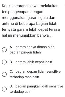 Ketika seorang siswa melakukan
tes pengecapan dengan
menggunakan garam, gula dan
antimo di beberapa bagian lidah
ternyata garam lebih cepat terasa
hal ini menunjukkan bahwa ...
A. garam hanya dirasa oleh
bagian pinggir lidah
B. garam lebih cepat larut
C. bagian depan lidah sensitive
terhadap rasa asin
D. bagian pangkal lidah sensitive
terdadap asin