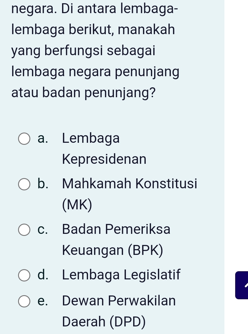 negara. Di antara lembaga-
lembaga berikut, manakah
yang berfungsi sebagai
lembaga negara penunjang
atau badan penunjang?
a. Lembaga
Kepresidenan
b. Mahkamah Konstitusi
(MK)
c. Badan Pemeriksa
Keuangan (BPK)
d. Lembaga Legislatif
e. Dewan Perwakilan
Daerah (DPD)