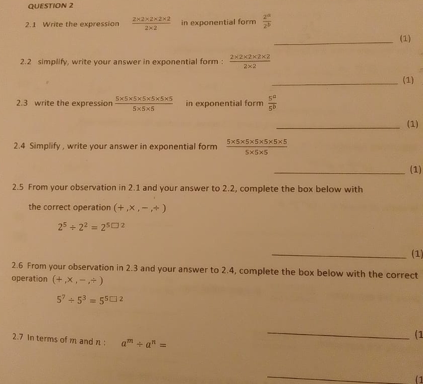 2.1 Write the expression  (2* 2* 2* 2* 2)/2* 2  in exponential form  2^a/2^b 
_(1) 
2.2 simplify, write your answer in exponential form :  (2* 2* 2* 2* 2)/2* 2 
_(1) 
2.3 write the expression  (5* 5* 5* 5* 5* 5* 5)/5* 5* 5  in exponential form  5^a/5^b 
_(1) 
2.4 Simplify , write your answer in exponential form  (5* 5* 5* 5* 5* 5* 5)/5* 5* 5 
_(1) 
2.5 From your observation in 2.1 and your answer to 2.2, complete the box below with 
the correct operation (+,* ,-,/ )
2^5/ 2^2=2^(5□ 2)
_(1) 
2.6 From your observation in 2.3 and your answer to 2.4, complete the box below with the correct 
operation (+,* ,-,/ )
5^7/ 5^3=5^(5□ 2)
(1 
2.7 In terms of m and n : a^m/ a^n=
_ 
_ 
(1