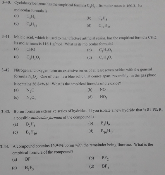 3-40. Cyclohexylbenzene has the empirical formula C_3H_4. Its molar mass is 160.3. Its
molecular formula is
(a) C_3H_4
(b) C_6H_8
(c) C_9H_12
(d) C_12H_16
3-41. Maleic acid, which is used to manufacture artificial resins, has the empirical formula CHO.
Its molar mass is 116.1 g/mol. What is its molecular formula?
(a) CHO (b) C_2H_2O_2
(c) C_3H_3O_3 (d) C_4H_4O_4
3-42. Nitrogen and oxygen form an extensive series of at least seven oxides with the general
formula N_xO_y. One of them is a blue solid that comes apart, reversibly, in the gas phase.
It contains 36.84% N. What is the empirical formula of the oxide?
(a) N_2O (b)€£ NO
(d)
(c) N_2O_3 NO_2
3-43. Boron forms an extensive series of hydrides. If you isolate a new hydride that is 81.1% B,
a possible molecular formula of the compound is
(b)
(a) B_2H_6 B_3H_9
(c) B_4H_10 (d) B_10H_14
3-44. A compound contains 15.94% boron with the remainder being fluorine. What is the
empirical formula of the compound?
(a) BF (b) BF_2
(c) B_2F_3 (d) BF_3