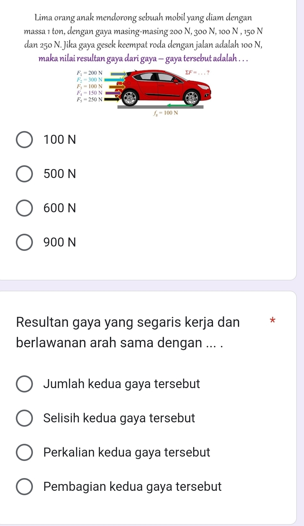 Lima orang anak mendorong sebuah mobil yang diam dengan
massa 1 ton, dengan gaya masing-masing 200 N, 300 N, 100 N , 150 N
dan 250 N. Jika gaya gesek keempat roda dengan jalan adalah 100 N,
maka nilai resultan gaya dari gaya — gaya tersebut adalah . . .
100 N
500 N
600 N
900 N
Resultan gaya yang segaris kerja dan *
berlawanan arah sama dengan ... .
Jumlah kedua gaya tersebut
Selisih kedua gaya tersebut
Perkalian kedua gaya tersebut
Pembagian kedua gaya tersebut