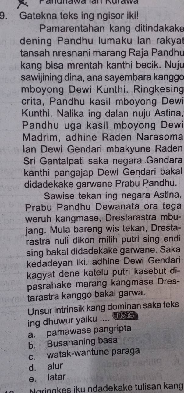 Panunawa Ian Kurawa
9. Gatekna teks ing ngisor iki!
Pamarentahan kang ditindakake
dening Pandhu lumaku lan rakyat
tansah nresnani marang Raja Pandhu
kang bisa mrentah kanthi becik. Nuju
sawijining dina, ana sayembara kanggo
mboyong Dewi Kunthi. Ringkesing
crita, Pandhu kasil mboyong Dewi
Kunthi. Nalika ing dalan nuju Astina,
Pandhu uga kasil mboyong Dewi
Madrim, adhine Raden Narasoma
Ian Dewi Gendari mbakyune Raden
Sri Gantalpati saka negara Gandara
kanthi pangajap Dewi Gendari bakal
didadekake garwane Prabu Pandhu.
Sawise tekan ing negara Astina,
Prabu Pandhu Dewanata ora tega
weruh kangmase, Drestarastra mbu-
jang. Mula bareng wis tekan, Dresta-
rastra nuli dikon milih putri sing endi
sing bakal didadekake garwane. Saka
kedadeyan iki, adhine Dewi Gendari
kagyat dene katelu putri kasebut di-
pasrahake marang kangmase Dres-
tarastra kanggo bakal garwa.
Unsur intrinsik kang dominan saka teks
ing dhuwur yaiku .... HOTS
a. pamawase pangripta
b. Busananing basa
c. watak-wantune paraga
d. alur
e. latar
Ngringkes iku ndadekake tulisan kang