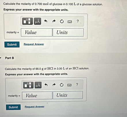 Calculate the molarity of 0.700 mol of glucose in 0.100 L of a glucose solution. 
Express your answer with the appropriate units.
mu A
？ 
molarity = Value Units 
Submit Request Answer 
Part B 
Calculate the molarity of 66.0 g of HCl in 3.00 L of an HCI solution. 
Express your answer with the appropriate units.
mu A
? 
molarity = Value Units 
Submit Request Answer