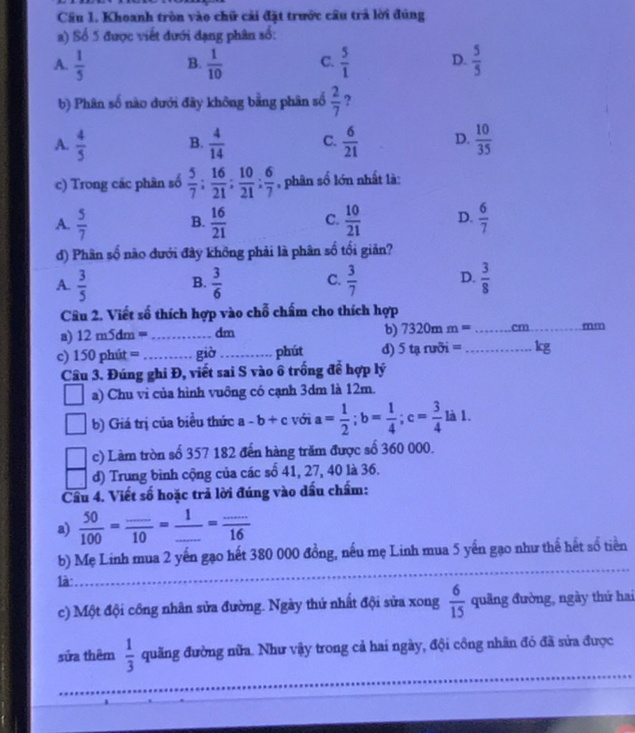 Cầâu 1. Khoanh tròn vào chữ cải đặt trước cầu trả lời đúng
a) Số 5 được viết đưới dạng phân số:
A.  1/5   1/10   5/1   5/5 
B.
C.
D.
b) Phân số nào dưới đây không bằng phân số  2/7  ?
A.  4/5   4/14   6/21   10/35 
B.
C.
D.
c) Trong các phân số  5/7 ; 16/21 ; 10/21 ; 6/7  , phân số lớn nhất là:
A.  5/7   16/21   10/21   6/7 
B.
C.
D.
d) Phân số nào đưới đây không phải là phân số tối giản?
D.
A.  3/5   3/6   3/7   3/8 
B.
C.
Câu 2. Viết số thích hợp vào chỗ chấm cho thích hợp
a) 12 m5dm = _dm
b) 7320mm= _
mm_
c) 150 phút = _giò _phút d) 5taruoi= _ kg
Câu 3. Đúng ghi Đ, viết sai S vào ô trống để hợp lý
a) Chu vi của hình vuông có cạnh 3dm là 12m.
b) Giá trị của biểu thức a -b+c với a= 1/2 ;b= 1/4 ;c= 3/4  là 1.
c) Làm tròn số 357 182 đến hàng trăm được số 360 000.
d) Trung bình cộng của các số 41, 27, 40 là 36.
Cầu 4. Viết số hoặc trả lời đúng vào dấu chẩm:
a)  50/100 = (...)/10 = 1/... = (...)/16 
b) Mẹ Linh mua 2 yến gạo hết 380 000 đồng, nếu mẹ Linh mua 5 yến gạo như thế hết số tiền
1à:_
c) Một đội công nhân sửa đường. Ngày thứ nhất đội sửa xong  6/15  quảng đường, ngày thứ hai
_
sửa thêm  1/3  quãng đường nửa. Như vậy trong cả hai ngày, đội công nhân đó đã sửa được