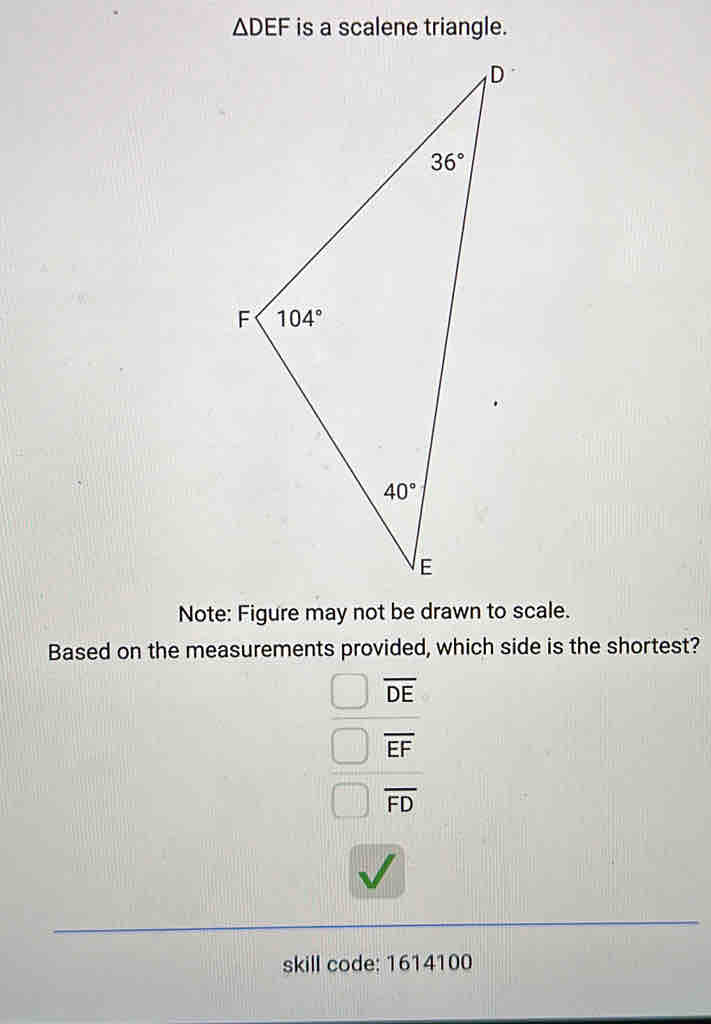 △ DEF is a scalene triangle.
Note: Figure may not be drawn to scale.
Based on the measurements provided, which side is the shortest?
overline DE
overline EF
overline FD
skill code: 1614100