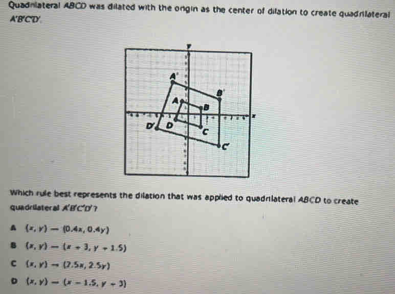 Quadniateral ABCD was dilated with the ongin as the center of dilation to create quadrilateral
A'B'CD'
Which rule best represents the dilation that was applied to quadrilateral ABCD to create
quadrilateral A'B'C'D'?
A (x,y)=(0.4x,0.4y)
8 (x,y)-(x+3,y+1.5)
C (x,y)to (2.5x,2.5y)
D (x,y)=(x-1.5,y+3)